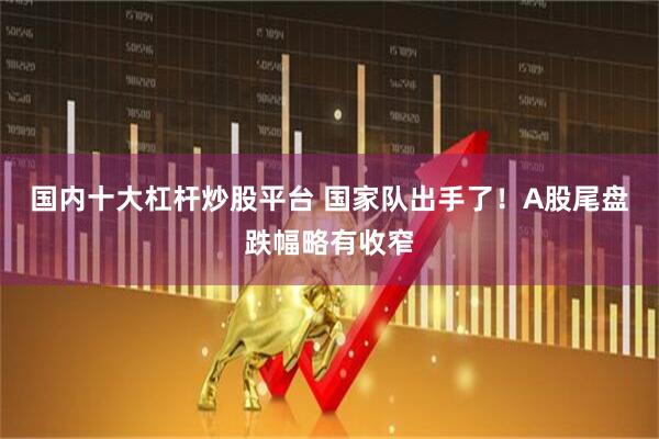 国内十大杠杆炒股平台 国家队出手了！A股尾盘跌幅略有收窄