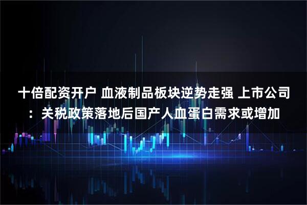 十倍配资开户 血液制品板块逆势走强 上市公司：关税政策落地后国产人血蛋白需求或增加