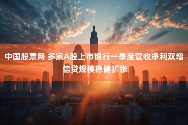 中国股票网 多家A股上市银行一季度营收净利双增 信贷规模稳健扩张