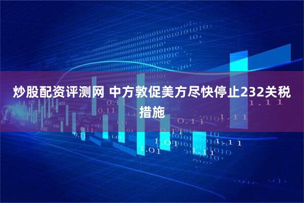 炒股配资评测网 中方敦促美方尽快停止232关税措施
