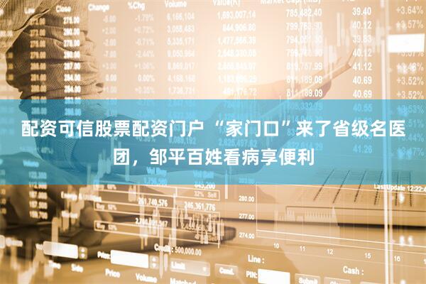 配资可信股票配资门户 “家门口”来了省级名医团，邹平百姓看病享便利