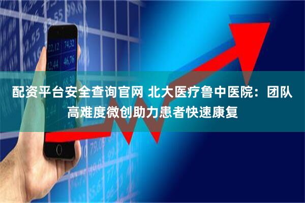 配资平台安全查询官网 北大医疗鲁中医院：团队高难度微创助力患者快速康复