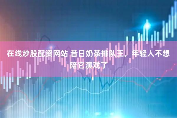 在线炒股配资网站 昔日奶茶排队王，年轻人不想陪它演戏了