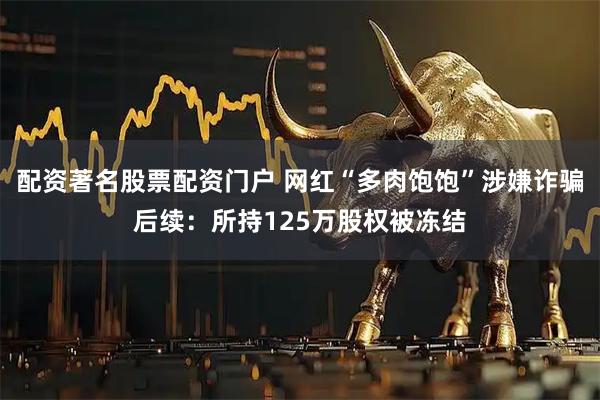 配资著名股票配资门户 网红“多肉饱饱”涉嫌诈骗后续：所持125万股权被冻结
