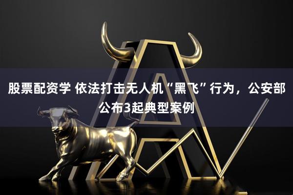 股票配资学 依法打击无人机“黑飞”行为，公安部公布3起典型案例