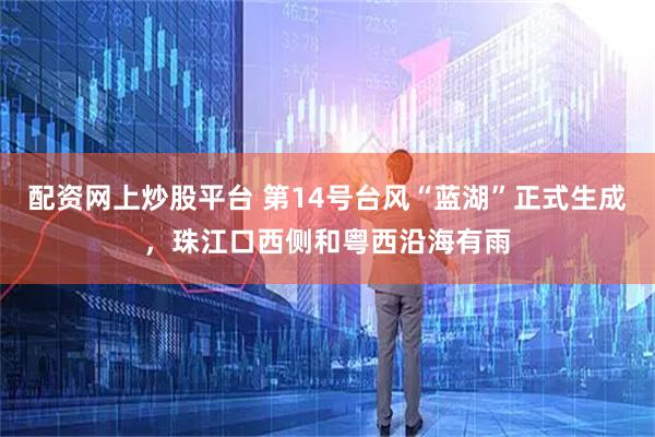 配资网上炒股平台 第14号台风“蓝湖”正式生成，珠江口西侧和粤西沿海有雨