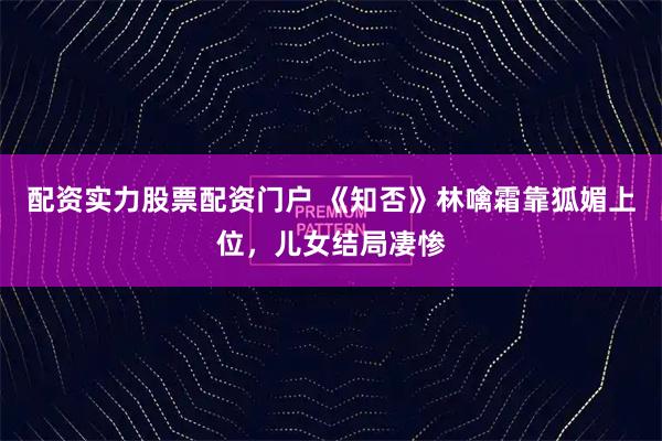 配资实力股票配资门户 《知否》林噙霜靠狐媚上位，儿女结局凄惨