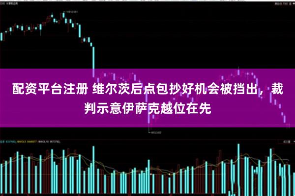 配资平台注册 维尔茨后点包抄好机会被挡出，裁判示意伊萨克越位在先