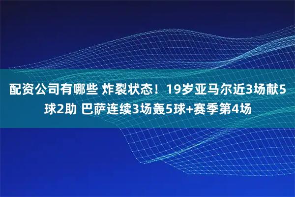 配资公司有哪些 炸裂状态！19岁亚马尔近3场献5球2助 巴萨连续3场轰5球+赛季第4场
